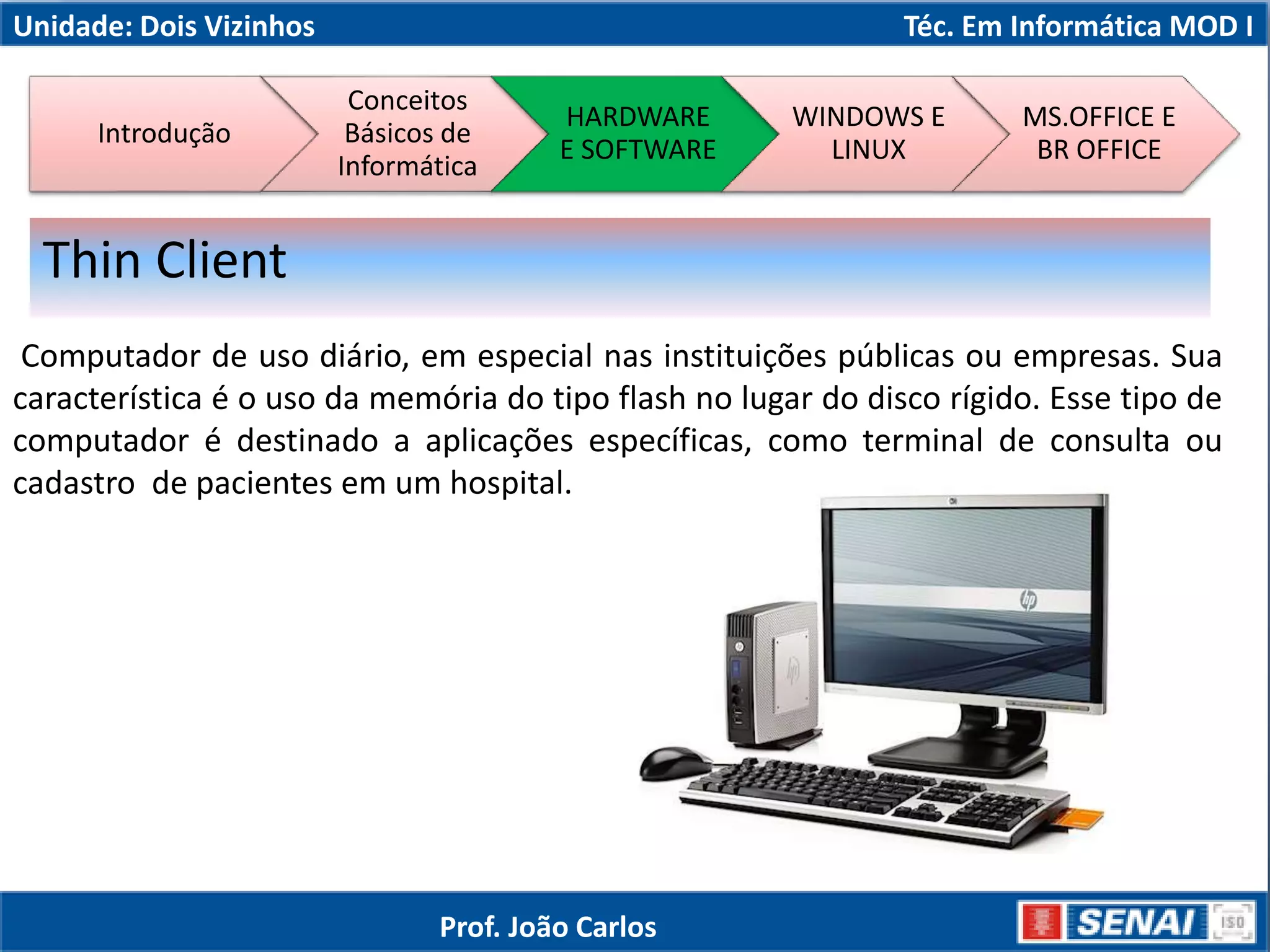 Unidade: Dois Vizinhos Téc. Em Informática MOD I
Computador de uso diário, em especial nas instituições públicas ou empresas. Sua
característica é o uso da memória do tipo flash no lugar do disco rígido. Esse tipo de
computador é destinado a aplicações específicas, como terminal de consulta ou
cadastro de pacientes em um hospital.
Thin Client
Introdução
Conceitos
Básicos de
Informática
HARDWARE
E SOFTWARE
WINDOWS E
LINUX
MS.OFFICE E
BR OFFICE
Prof. João Carlos
 