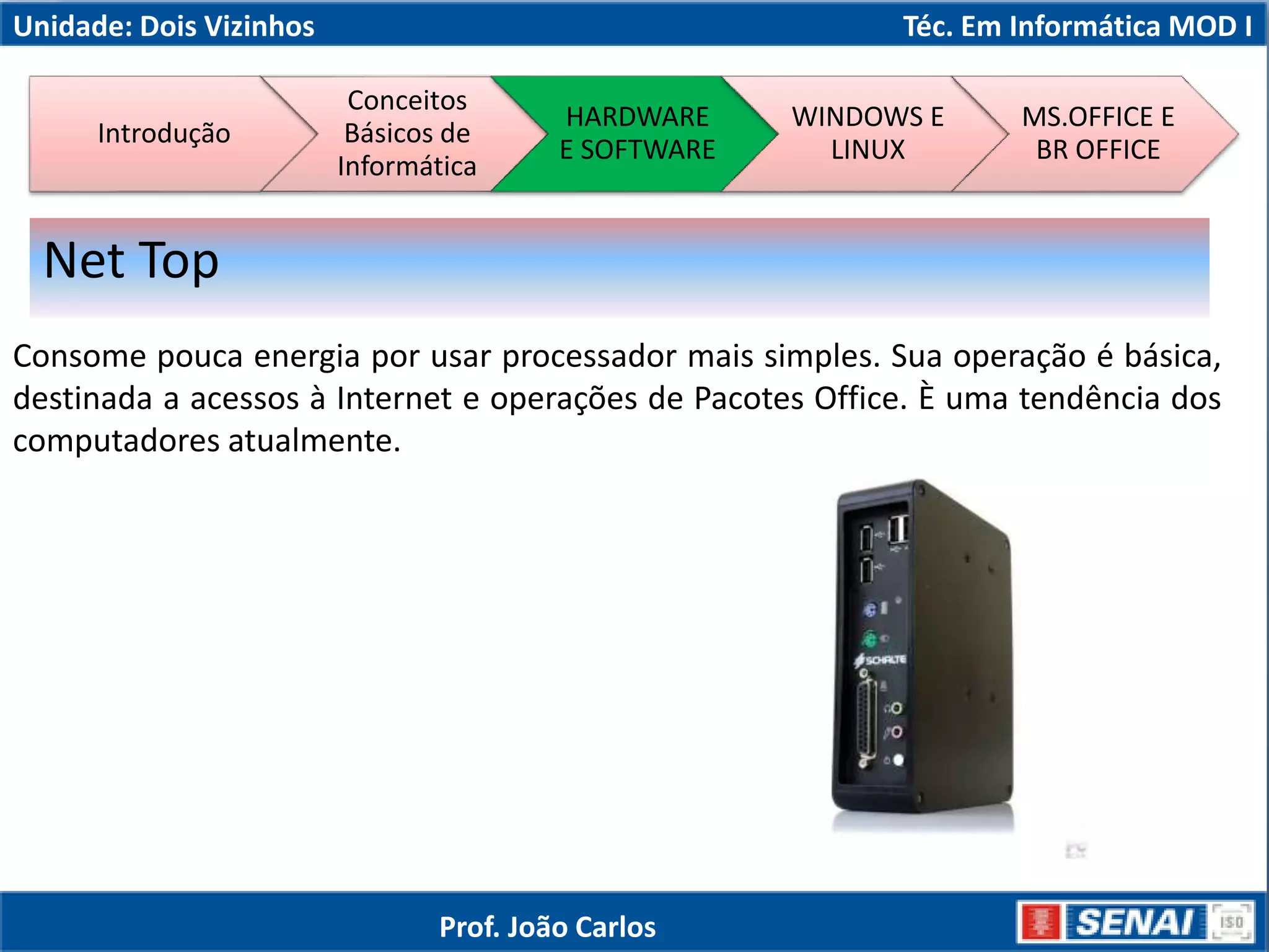 Unidade: Dois Vizinhos Téc. Em Informática MOD I
Consome pouca energia por usar processador mais simples. Sua operação é básica,
destinada a acessos à Internet e operações de Pacotes Office. È uma tendência dos
computadores atualmente.
Net Top
Introdução
Conceitos
Básicos de
Informática
HARDWARE
E SOFTWARE
WINDOWS E
LINUX
MS.OFFICE E
BR OFFICE
Prof. João Carlos
 
