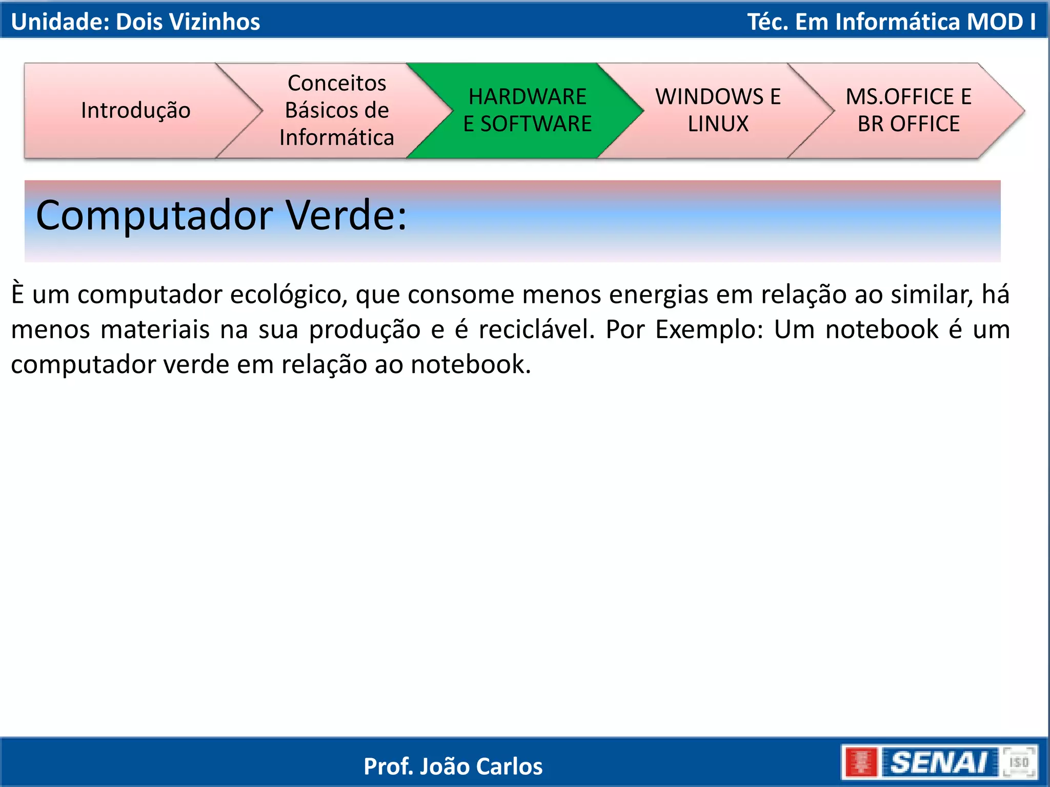 Unidade: Dois Vizinhos Téc. Em Informática MOD I
È um computador ecológico, que consome menos energias em relação ao similar, há
menos materiais na sua produção e é reciclável. Por Exemplo: Um notebook é um
computador verde em relação ao notebook.
Computador Verde:
Introdução
Conceitos
Básicos de
Informática
HARDWARE
E SOFTWARE
WINDOWS E
LINUX
MS.OFFICE E
BR OFFICE
Prof. João Carlos
 