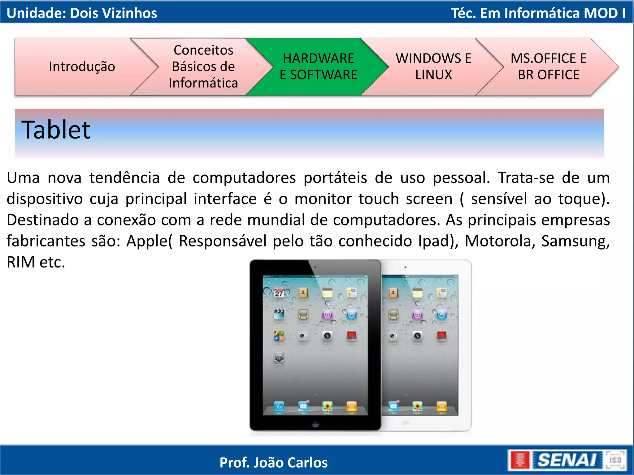 Unidade: Dois Vizinhos Téc. Em Informática MOD I
Uma nova tendência de computadores portáteis de uso pessoal. Trata-se de um
dispositivo cuja principal interface é o monitor touch screen ( sensível ao toque).
Destinado a conexão com a rede mundial de computadores. As principais empresas
fabricantes são: Apple( Responsável pelo tão conhecido Ipad), Motorola, Samsung,
RIM etc.
Tablet
Introdução
Conceitos
Básicos de
Informática
HARDWARE
E SOFTWARE
WINDOWS E
LINUX
MS.OFFICE E
BR OFFICE
Prof. João Carlos
 