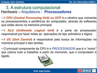 3. A estrutura computacional
 A CPU (Central Processing Unit) ou UCP é o cérebro que comanda
os processamentos e periféricos do computador, através de softwares
que estão ativos na memória principal;
 A ALU (Arithmetic Logical Unit) é a parte do processador
responsável por fazer todas as operações do tipo aritmética e lógica;
 A UC (Unit Control) é responsável pela busca de informações na
memória principal e das tarefas;
 O principal componente da CPU é o PROCESSADOR que é o “motor”
que coloca tudo a trabalhar a partir do momento, que o computador é
ligado.
Hardware – Arquitetura - Processadores
Unidade: Dois Vizinhos Téc. Em Informática MOD I
Prof. João Carlos
 