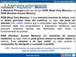 3. A estrutura computacional
Hardware – Arquitetura - Memória
A Memória Principal pode ser do tipo ROM (Read Only Memory) ou
RAM (Random Access Memory).
ROM (Read Only Memory): é uma memória somente de leitura, onde
os dados gravados nelas são estáticos, ou seja, não pode ser
alterado (não volátil), mesmo que o computador seja desligado. Essas
memórias estão nos computadores e dispositivos eletrônicos que
possuem softwares básicos dos fabricantes para iniciar o
funcionamento do produto.
RAM (Random Access Memory) são memórias de acesso
aleatórios, ou seja, onde se pode gravar, alterar ou deletar dados da
mesma. Essa memória é do tipo volátil, ou seja, quando o
computador for desligado o conteúdo é perdido.
OBS.: Quando falamos da capacidade de memória de um computador,
estamos falando de memória RAM.
Unidade: Dois Vizinhos Téc. Em Informática MOD I
Prof. João Carlos
 