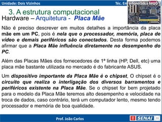 Hardware – Arquitetura - Placa Mãe
Não é preciso descrever em muitos detalhes a importância da placa
mãe em um PC, pois é nela que o processador, memória, placa de
vídeo e demais periféricos são conectados. Desta forma podemos
afirmar que a Placa Mãe influência diretamente no desempenho do
PC.
Além das Placas Mães dos fornecedores de 1ª linha (HP, Dell, etc) uma
placa mãe bastante utilizada no mercado é do fabricante ASUS.
Um dispositivo importante da Placa Mãe é o chipset, O chipset é o
circuito que realiza o interligação dos diversos barramentos e
periféricos existente na Placa Mãe. Se o chipset for bem projetado
para o modelo da Placa Mãe teremos alto desempenho e velocidade na
troca de dados, caso contrário, terá um computador lento, mesmo tendo
processador e memória de boa qualidade.
3. A estrutura computacional
Unidade: Dois Vizinhos Téc. Em Informática MOD I
Prof. João Carlos
 