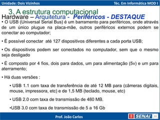 Hardware – Arquitetura - Periféricos - DESTAQUE
• O USB (Universal Serial Bus) é um barramento para periféricos, onde através
de um único plugue na placa-mãe, outros periféricos externos podem se
conectar ao computador;
• É possível conectar até 127 dispositivos diferentes a cada porta USB;
• Os dispositivos podem ser conectados no computador, sem que o mesmo
seja desligado
• É composto por 4 fios, dois para dados, um para alimentação (5v) e um para
aterramento;
• Há duas versões :
• USB 1.1 com taxa de transferência de até 12 MB para (câmeras digitais,
mouse, impressora, etc) e de 1,5 MB (teclado, mouse, etc)
• USB 2.0 com taxa de transmissão de 480 MB.
•USB 3.0 com taxa de transmissão de 5 a 16 Gb
3. A estrutura computacional
Unidade: Dois Vizinhos Téc. Em Informática MOD I
Prof. João Carlos
 