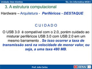 Hardware – Arquitetura - Periféricos - DESTAQUE
C U I D A D O
O USB 3.0 é compatível com o 2.0, porém cuidado ao
misturar periféricos USB 3.0 com USB 2.0 em um
mesmo barramento . Se isso ocorrer a taxa de
transmissão será na velocidade de menor valor, ou
seja, a uma taxa 480 MB.
3. A estrutura computacional
Unidade: Dois Vizinhos Téc. Em Informática MOD I
Prof. João Carlos
 