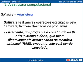 Software – Arquitetura
.
Software realizam as operações executadas pelo
hardware, também chamadas de programas.
Fisicamente, um programa é constituído de 0s
e 1s (sistema binário) que ficam
dinamicamente armazenados na memória
principal (RAM), enquanto este está sendo
executado.
3. A estrutura computacional
Unidade: Dois Vizinhos Téc. Em Informática MOD I
Prof. João Carlos
 
