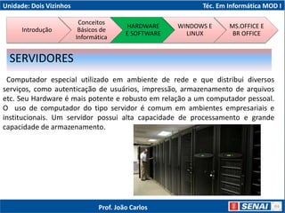 Unidade: Dois Vizinhos Téc. Em Informática MOD I
Computador especial utilizado em ambiente de rede e que distribui diversos
serviços, como autenticação de usuários, impressão, armazenamento de arquivos
etc. Seu Hardware é mais potente e robusto em relação a um computador pessoal.
O uso de computador do tipo servidor é comum em ambientes empresariais e
institucionais. Um servidor possui alta capacidade de processamento e grande
capacidade de armazenamento.
SERVIDORES
Introdução
Conceitos
Básicos de
Informática
HARDWARE
E SOFTWARE
WINDOWS E
LINUX
MS.OFFICE E
BR OFFICE
Prof. João Carlos
 