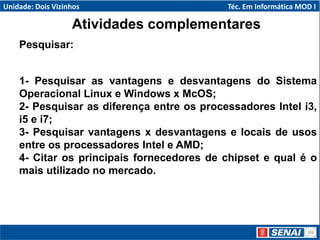 Atividades complementares
Pesquisar:
1- Pesquisar as vantagens e desvantagens do Sistema
Operacional Linux e Windows x McOS;
2- Pesquisar as diferença entre os processadores Intel i3,
i5 e i7;
3- Pesquisar vantagens x desvantagens e locais de usos
entre os processadores Intel e AMD;
4- Citar os principais fornecedores de chipset e qual é o
mais utilizado no mercado.
Unidade: Dois Vizinhos Téc. Em Informática MOD I
 