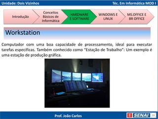 Unidade: Dois Vizinhos Téc. Em Informática MOD I
Computador com uma boa capacidade de processamento, ideal para executar
tarefas específicas. Também conhecido como “Estação de Trabalho”: Um exemplo é
uma estação de produção gráfica.
Workstation
Introdução
Conceitos
Básicos de
Informática
HARDWARE
E SOFTWARE
WINDOWS E
LINUX
MS.OFFICE E
BR OFFICE
Prof. João Carlos
 