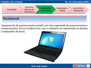 Unidade: Dois Vizinhos Téc. Em Informática MOD I
Equipamento de processamento portátil com boa capacidade de processamento e
armazenamento. Há um tendência em usar o notebook em substituição ao desktop
( computador de mesa)
Notebook
Introdução
Conceitos
Básicos de
Informática
HARDWARE
E SOFTWARE
WINDOWS E
LINUX
MS.OFFICE E
BR OFFICE
Prof. João Carlos
 