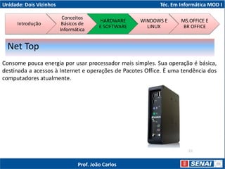 Unidade: Dois Vizinhos Téc. Em Informática MOD I
Consome pouca energia por usar processador mais simples. Sua operação é básica,
destinada a acessos à Internet e operações de Pacotes Office. È uma tendência dos
computadores atualmente.
Net Top
Introdução
Conceitos
Básicos de
Informática
HARDWARE
E SOFTWARE
WINDOWS E
LINUX
MS.OFFICE E
BR OFFICE
Prof. João Carlos
 