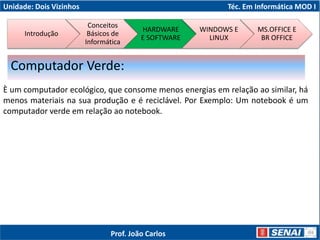 Unidade: Dois Vizinhos Téc. Em Informática MOD I
È um computador ecológico, que consome menos energias em relação ao similar, há
menos materiais na sua produção e é reciclável. Por Exemplo: Um notebook é um
computador verde em relação ao notebook.
Computador Verde:
Introdução
Conceitos
Básicos de
Informática
HARDWARE
E SOFTWARE
WINDOWS E
LINUX
MS.OFFICE E
BR OFFICE
Prof. João Carlos
 