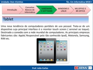 Unidade: Dois Vizinhos Téc. Em Informática MOD I
Uma nova tendência de computadores portáteis de uso pessoal. Trata-se de um
dispositivo cuja principal interface é o monitor touch screen ( sensível ao toque).
Destinado a conexão com a rede mundial de computadores. As principais empresas
fabricantes são: Apple( Responsável pelo tão conhecido Ipad), Motorola, Samsung,
RIM etc.
Tablet
Introdução
Conceitos
Básicos de
Informática
HARDWARE
E SOFTWARE
WINDOWS E
LINUX
MS.OFFICE E
BR OFFICE
Prof. João Carlos
 