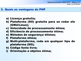 a) Licença gratuita;
b) Plataforma (SO) gratuita para se rodar ele
(GNU/Linux);
c) Velocidade de processamento ótima;
d) Eficiência de processamento ótima;
e) Métodos de segurança ótimos;
f) Plataforma ótima;
g) Multi-plataforma, roda em qualquer tipo de
plataforma (SO);
h) Código fonte livre;
i) Orientação a objetos ótima;
Desenvolvimento WEB PHP – Básico (1)
Sergio Luiz da Silveira
3. Quais as vantagens do PHP
 