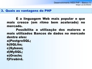 É a linguagem Web mais popular e que
mais cresce (em ritmo bem acelerado) no
mercado.
Possibilita a utilização dos maiores e
mais utilizados Bancos de dados no mercado
dentre eles:
a)PostgreSQL;
b)SQLite;
c)Sybase;
d)MySQL;
e)Oracle;
f)Firebird.
Desenvolvimento WEB PHP – Básico (1)
Sergio Luiz da Silveira
3. Quais as vantagens do PHP
 