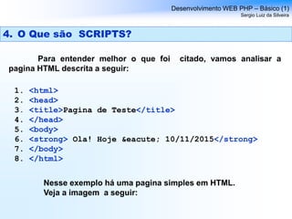 4. O Que são SCRIPTS?
Para entender melhor o que foi citado, vamos analisar a
pagina HTML descrita a seguir:
Desenvolvimento WEB PHP – Básico (1)
Sergio Luiz da Silveira
1. <html>
2. <head>
3. <title>Pagina de Teste</title>
4. </head>
5. <body>
6. <strong> Ola! Hoje &eacute; 10/11/2015</strong>
7. </body>
8. </html>
Nesse exemplo há uma pagina simples em HTML.
Veja a imagem a seguir:
 