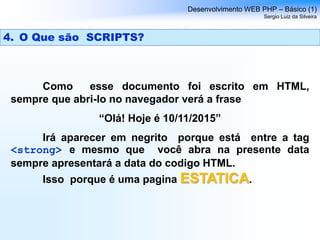 Como esse documento foi escrito em HTML,
sempre que abri-lo no navegador verá a frase
“Olá! Hoje é 10/11/2015”
Irá aparecer em negrito porque está entre a tag
<strong> e mesmo que você abra na presente data
sempre apresentará a data do codigo HTML.
Isso porque é uma pagina ESTATICA.
Desenvolvimento WEB PHP – Básico (1)
Sergio Luiz da Silveira
4. O Que são SCRIPTS?
 