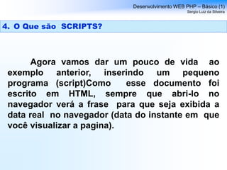 Agora vamos dar um pouco de vida ao
exemplo anterior, inserindo um pequeno
programa (script)Como esse documento foi
escrito em HTML, sempre que abri-lo no
navegador verá a frase para que seja exibida a
data real no navegador (data do instante em que
você visualizar a pagina).
Desenvolvimento WEB PHP – Básico (1)
Sergio Luiz da Silveira
4. O Que são SCRIPTS?
 