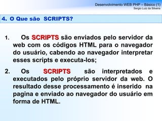 1. Os SCRIPTS são enviados pelo servidor da
web com os códigos HTML para o navegador
do usuário, cabendo ao navegador interpretar
esses scripts e executa-los;
2. Os SCRIPTS são interpretados e
executados pelo próprio servidor da web. O
resultado desse processamento é inserido na
pagina e enviado ao navegador do usuário em
forma de HTML.
Desenvolvimento WEB PHP – Básico (1)
Sergio Luiz da Silveira
4. O Que são SCRIPTS?
 