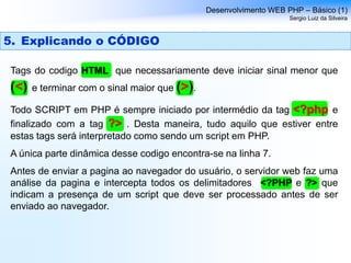 Desenvolvimento WEB PHP – Básico (1)
Sergio Luiz da Silveira
5. Explicando o CÓDIGO
Tags do codigo HTML que necessariamente deve iniciar sinal menor que
(<) e terminar com o sinal maior que (>).
Todo SCRIPT em PHP é sempre iniciado por intermédio da tag <?php e
finalizado com a tag ?> . Desta maneira, tudo aquilo que estiver entre
estas tags será interpretado como sendo um script em PHP.
A única parte dinâmica desse codigo encontra-se na linha 7.
Antes de enviar a pagina ao navegador do usuário, o servidor web faz uma
análise da pagina e intercepta todos os delimitadores <?PHP e ?> que
indicam a presença de um script que deve ser processado antes de ser
enviado ao navegador.
 