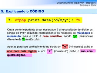 Desenvolvimento WEB PHP – Básico (1)
Sergio Luiz da Silveira
7. <?php print date(‘d/m/y’); ?>
Outra ponto importante a ser observado é a necessidade de digitar os
scripts do PHP seguindo rigorosamente as notações de maiúsculo e
minúsculo, pois o PHP é case sensitive, sendo “y” (minúsculo)
diferente de Y (maiúsculo).
Apenas para seu conhecimento no script um “y” (minusculo) exibe o
ano com dois digitos e um “Y” (maiusculo) exibe o ano com
quatro digitos.
5. Explicando o CÓDIGO
 