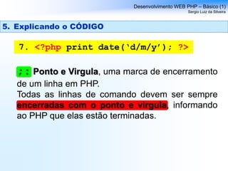 Desenvolvimento WEB PHP – Básico (1)
Sergio Luiz da Silveira
7. <?php print date(‘d/m/y’); ?>
;: Ponto e Virgula, uma marca de encerramento
de um linha em PHP.
Todas as linhas de comando devem ser sempre
encerradas com o ponto e virgula, informando
ao PHP que elas estão terminadas.
5. Explicando o CÓDIGO
 