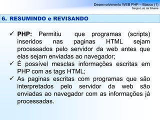  PHP: Permitiu que programas (scripts)
inseridos nas paginas HTML sejam
processados pelo servidor da web antes que
elas sejam enviadas ao navegador;
 É possível mesclas informações escritas em
PHP com as tags HTML;
 As paginas escritas com programas que são
interpretados pelo servidor da web são
enviadas ao navegador com as informações já
processadas.
Desenvolvimento WEB PHP – Básico (1)
Sergio Luiz da Silveira
6. RESUMINDO e REVISANDO
 