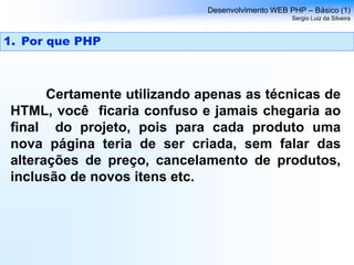 Certamente utilizando apenas as técnicas de
HTML, você ficaria confuso e jamais chegaria ao
final do projeto, pois para cada produto uma
nova página teria de ser criada, sem falar das
alterações de preço, cancelamento de produtos,
inclusão de novos itens etc.
Desenvolvimento WEB PHP – Básico (1)
Sergio Luiz da Silveira
1. Por que PHP
 