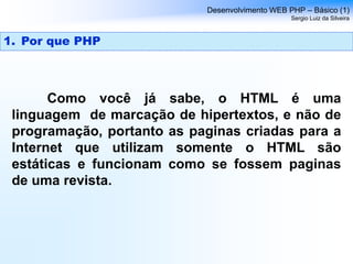 Como você já sabe, o HTML é uma
linguagem de marcação de hipertextos, e não de
programação, portanto as paginas criadas para a
Internet que utilizam somente o HTML são
estáticas e funcionam como se fossem paginas
de uma revista.
Desenvolvimento WEB PHP – Básico (1)
Sergio Luiz da Silveira
1. Por que PHP
 