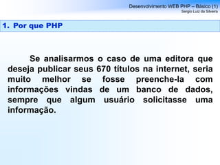 Se analisarmos o caso de uma editora que
deseja publicar seus 670 títulos na internet, seria
muito melhor se fosse preenche-la com
informações vindas de um banco de dados,
sempre que algum usuário solicitasse uma
informação.
Desenvolvimento WEB PHP – Básico (1)
Sergio Luiz da Silveira
1. Por que PHP
 