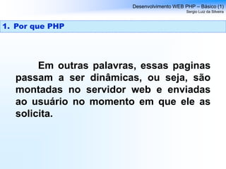 Em outras palavras, essas paginas
passam a ser dinâmicas, ou seja, são
montadas no servidor web e enviadas
ao usuário no momento em que ele as
solicita.
Desenvolvimento WEB PHP – Básico (1)
Sergio Luiz da Silveira
1. Por que PHP
 
