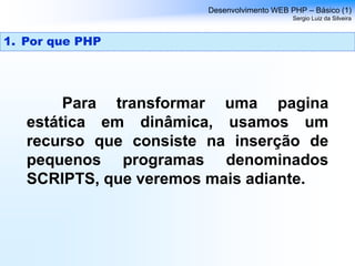 Para transformar uma pagina
estática em dinâmica, usamos um
recurso que consiste na inserção de
pequenos programas denominados
SCRIPTS, que veremos mais adiante.
Desenvolvimento WEB PHP – Básico (1)
Sergio Luiz da Silveira
1. Por que PHP
 