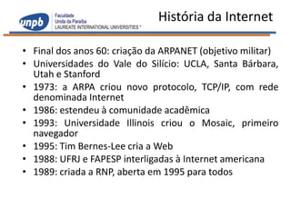 História da Internet

• Final dos anos 60: criação da ARPANET (objetivo militar)
• Universidades do Vale do Silício: UCLA, Santa Bárbara,
  Utah e Stanford
• 1973: a ARPA criou novo protocolo, TCP/IP, com rede
  denominada Internet
• 1986: estendeu à comunidade acadêmica
• 1993: Universidade Illinois criou o Mosaic, primeiro
  navegador
• 1995: Tim Bernes-Lee cria a Web
• 1988: UFRJ e FAPESP interligadas à Internet americana
• 1989: criada a RNP, aberta em 1995 para todos
 