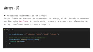 Arrays - JS
● Acessando elementos de um Array:
Outra forma de acessar os elementos do array, é utilizando o comando
de iteração forEach. Através dele, podemos acessar cada elemento do
array, conforme demonstrado a seguir:
 