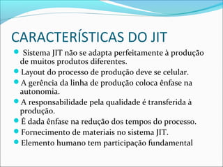 CARACTERÍSTICAS DO JIT
 Sistema JIT não se adapta perfeitamente à produção
de muitos produtos diferentes.
Layout do processo de produção deve se celular.
A gerência da linha de produção coloca ênfase na
autonomia.
A responsabilidade pela qualidade é transferida à
produção.
É dada ênfase na redução dos tempos do processo.
Fornecimento de materiais no sistema JIT.
Elemento humano tem participação fundamental
 