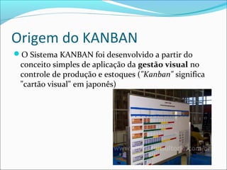 Origem do KANBAN
O Sistema KANBAN foi desenvolvido a partir do
conceito simples de aplicação da gestão visual no
controle de produção e estoques ("Kanban" significa
"cartão visual" em japonês)
 
