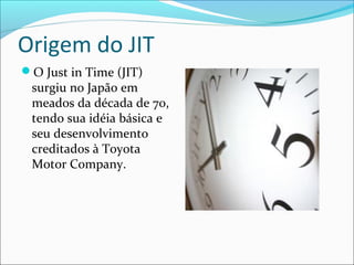 Origem do JIT
O Just in Time (JIT)
surgiu no Japão em
meados da década de 70,
tendo sua idéia básica e
seu desenvolvimento
creditados à Toyota
Motor Company.
 