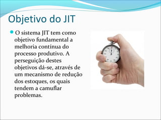 Objetivo do JIT
O sistema JIT tem como
objetivo fundamental a
melhoria contínua do
processo produtivo. A
perseguição destes
objetivos dá-se, através de
um mecanismo de redução
dos estoques, os quais
tendem a camuflar
problemas.
 