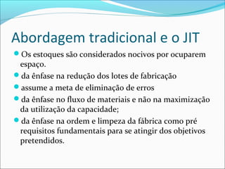 Abordagem tradicional e o JIT
Os estoques são considerados nocivos por ocuparem
espaço.
da ênfase na redução dos lotes de fabricação
assume a meta de eliminação de erros
da ênfase no fluxo de materiais e não na maximização
da utilização da capacidade;
da ênfase na ordem e limpeza da fábrica como pré
requisitos fundamentais para se atingir dos objetivos
pretendidos.
 