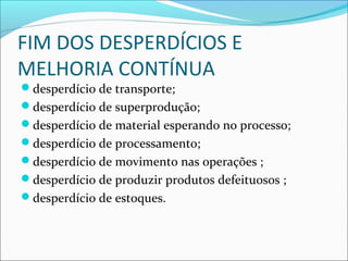 FIM DOS DESPERDÍCIOS E
MELHORIA CONTÍNUA
desperdício de transporte;
desperdício de superprodução;
desperdício de material esperando no processo;
desperdício de processamento;
desperdício de movimento nas operações ;
desperdício de produzir produtos defeituosos ;
desperdício de estoques.
 