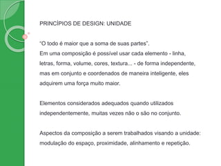 PRINCÍPIOS DE DESIGN: UNIDADE
“O todo é maior que a soma de suas partes”.
Em uma composição é possível usar cada elemento - linha,
letras, forma, volume, cores, textura... - de forma independente,
mas em conjunto e coordenados de maneira inteligente, eles
adquirem uma força muito maior.
Elementos considerados adequados quando utilizados
independentemente, muitas vezes não o são no conjunto.
Aspectos da composição a serem trabalhados visando a unidade:
modulação do espaço, proximidade, alinhamento e repetição.
 