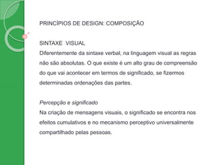 PRINCÍPIOS DE DESIGN: COMPOSIÇÃO
SINTAXE VISUAL
Diferentemente da sintaxe verbal, na linguagem visual as regras
não são absolutas. O que existe é um alto grau de compreensão
do que vai acontecer em termos de significado, se fizermos
determinadas ordenações das partes.
Percepção e significado
Na criação de mensagens visuais, o significado se encontra nos
efeitos cumulativos e no mecanismo perceptivo universalmente
compartilhado pelas pessoas.
 