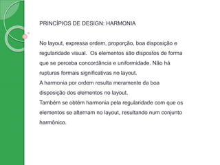 PRINCÍPIOS DE DESIGN: HARMONIA
No layout, expressa ordem, proporção, boa disposição e
regularidade visual. Os elementos são dispostos de forma
que se perceba concordância e uniformidade. Não há
rupturas formais significativas no layout.
A harmonia por ordem resulta meramente da boa
disposição dos elementos no layout.
Também se obtém harmonia pela regularidade com que os
elementos se alternam no layout, resultando num conjunto
harmônico.
 