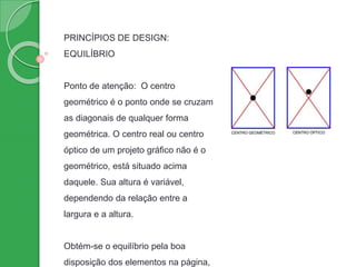 PRINCÍPIOS DE DESIGN:
EQUILÍBRIO
Ponto de atenção: O centro
geométrico é o ponto onde se cruzam
as diagonais de qualquer forma
geométrica. O centro real ou centro
óptico de um projeto gráfico não é o
geométrico, está situado acima
daquele. Sua altura é variável,
dependendo da relação entre a
largura e a altura.
Obtém-se o equilíbrio pela boa
disposição dos elementos na página,
 