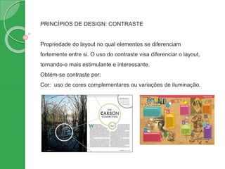 PRINCÍPIOS DE DESIGN: CONTRASTE
Propriedade do layout no qual elementos se diferenciam
fortemente entre si. O uso do contraste visa diferenciar o layout,
tornando-o mais estimulante e interessante.
Obtém-se contraste por:
Cor: uso de cores complementares ou variações de iluminação.
 
