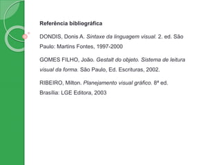 Referência bibliográfica
DONDIS, Donis A. Sintaxe da linguagem visual. 2. ed. São
Paulo: Martins Fontes, 1997-2000
GOMES FILHO, João. Gestalt do objeto. Sistema de leitura
visual da forma. São Paulo, Ed. Escrituras, 2002.
RIBEIRO, Milton. Planejamento visual gráfico. 8ª ed.
Brasília: LGE Editora, 2003
 
