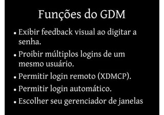 Funções do GDM
Exibir feedback visual ao digitar a
senha.
Proibir múltiplos logins de um
mesmo usuário.
Permitir login remoto (XDMCP).
Permitir login automático.
Escolher seu gerenciador de janelas
 