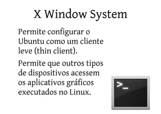 X Window System
•   Permite configurar o
    Ubuntu como um cliente
    leve (thin client).
•   Permite que outros tipos
    de dispositivos acessem
    os aplicativos gráficos
    executados no Linux.
 