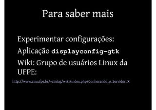 Para saber mais

• Experimentar configurações:
• Aplicação displayconfig-gtk
• Wiki: Grupo de usuários Linux da
  UFPE:
http://www.cin.ufpe.br/~cinlug/wiki/index.php/Conhecendo_o_Servidor_X
 