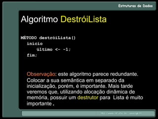 Algoritmo DestróiLista
MÉTODO destróiLista()
início
último <- -1;
fim;
Observação: este algoritmo parece redundante.
Colocar a sua semântica em separado da
inicialização, porém, é importante. Mais tarde
veremos que, utilizando alocação dinâmica de
memória, possuir um destrutor para Lista é muito
importante.
 